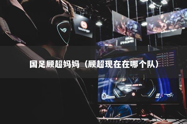 国足顾超妈妈（顾超现在在哪个队）