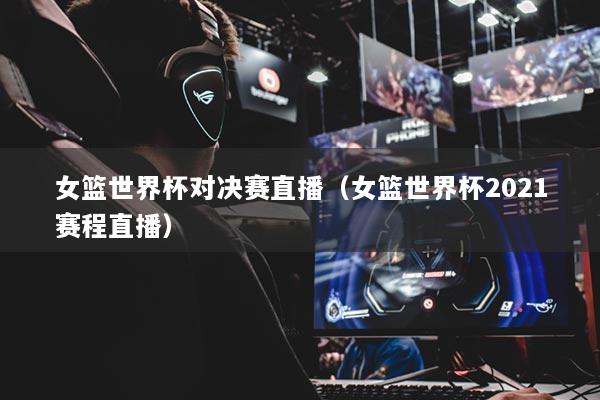 女篮世界杯对决赛直播（女篮世界杯2021赛程直播）