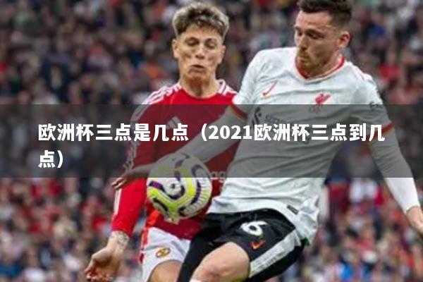 欧洲杯三点是几点（2021欧洲杯三点到几点）