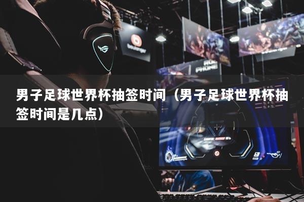 男子足球世界杯抽签时间（男子足球世界杯抽签时间是几点）