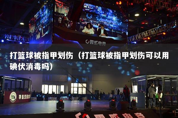 打篮球被指甲划伤（打篮球被指甲划伤可以用碘伏消毒吗）