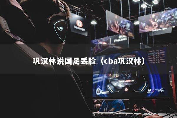 巩汉林说国足丢脸（cba巩汉林）