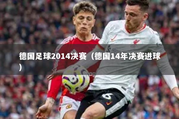 德国足球2014决赛（德国14年决赛进球）