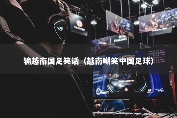 输越南国足笑话（越南嘲笑中国足球）