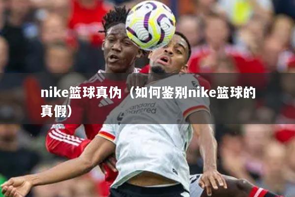 nike篮球真伪（如何鉴别nike篮球的真假）