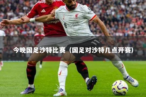 今晚国足沙特比赛（国足对沙特几点开赛）