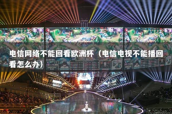 电信网络不能回看欧洲杯（电信电视不能播回看怎么办）