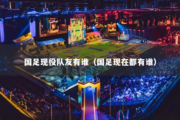 国足现役队友有谁（国足现在都有谁）