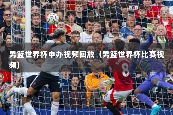 男篮世界杯申办视频回放（男篮世界杯比赛视频）