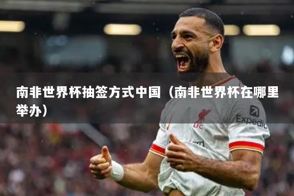 南非世界杯抽签方式中国（南非世界杯在哪里举办）