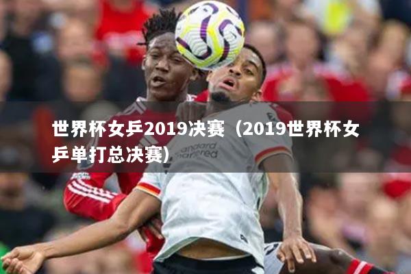 世界杯女乒2019决赛（2019世界杯女乒单打总决赛）