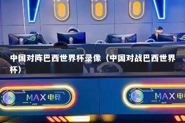 中国对阵巴西世界杯录像（中国对战巴西世界杯）
