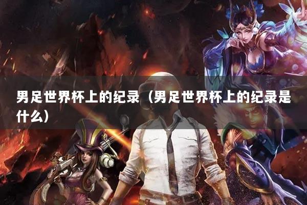 男足世界杯上的纪录（男足世界杯上的纪录是什么）