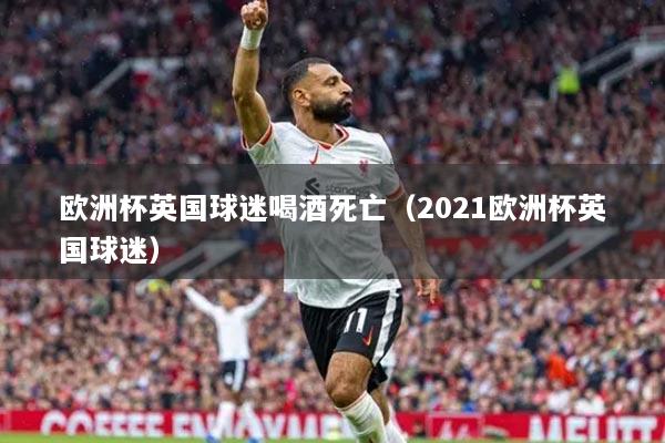欧洲杯英国球迷喝酒死亡（2021欧洲杯英国球迷）