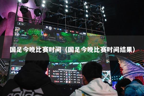 国足今晚比赛时间（国足今晚比赛时间结果）