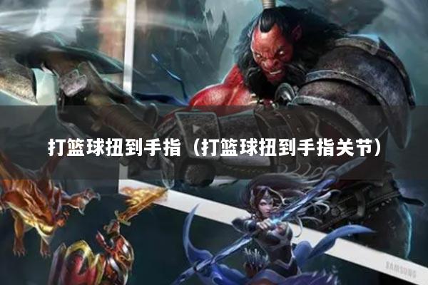 打篮球扭到手指（打篮球扭到手指关节）