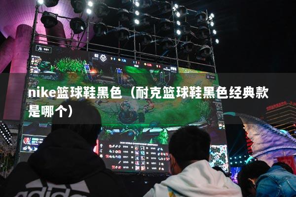 nike篮球鞋黑色（耐克篮球鞋黑色经典款是哪个）