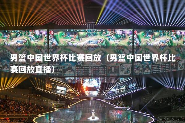 男篮中国世界杯比赛回放（男篮中国世界杯比赛回放直播）