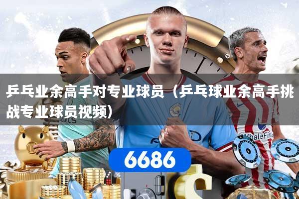 乒乓业余高手对专业球员（乒乓球业余高手挑战专业球员视频）