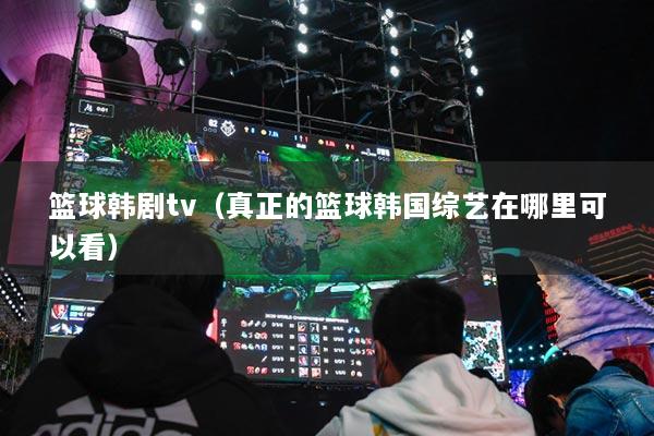篮球韩剧tv（真正的篮球韩国综艺在哪里可以看）
