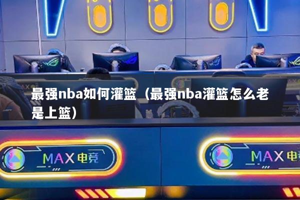 最强nba如何灌篮（最强nba灌篮怎么老是上篮）