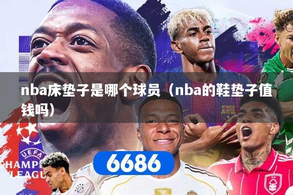 nba床垫子是哪个球员(nba的鞋垫子值钱吗)