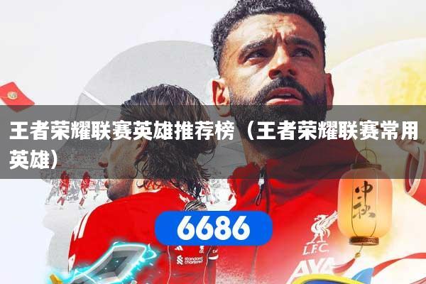 王者荣耀联赛英雄推荐榜（王者荣耀联赛常用英雄）