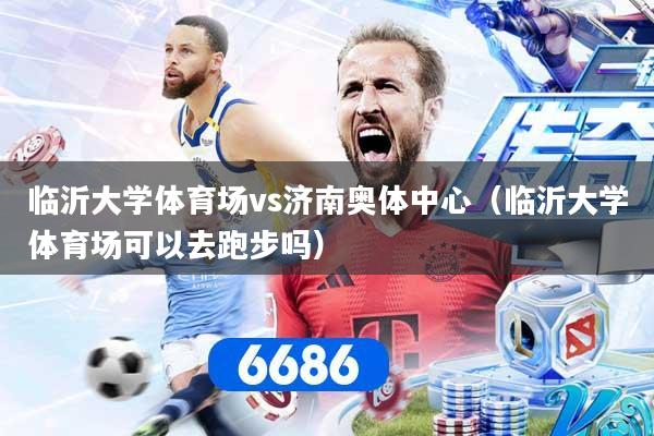 临沂大学体育场vs济南奥体中心（临沂大学体育场可以去跑步吗）
