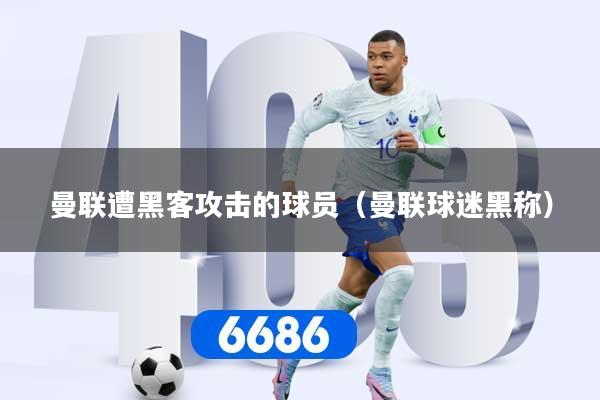 曼联遭黑客攻击的球员（曼联球迷黑称）