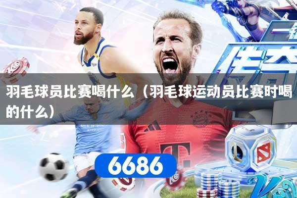 羽毛球员比赛喝什么（羽毛球运动员比赛时喝的什么）