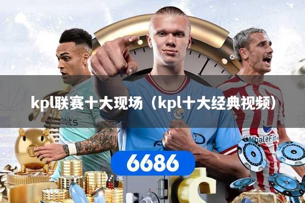 kpl联赛十大现场（kpl十大经典视频）