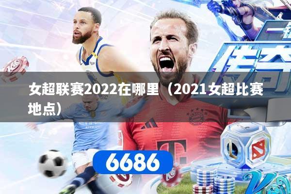 女超联赛2022在哪里（2021女超比赛地点）