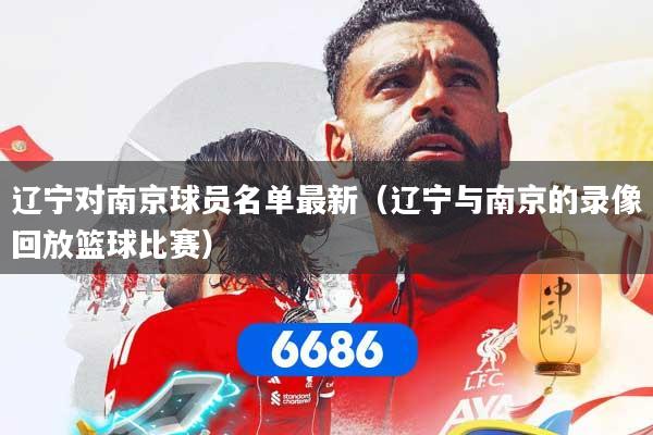 辽宁对南京球员名单最新（辽宁与南京的录像回放篮球比赛）