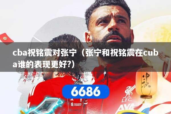 cba祝铭震对张宁（张宁和祝铭震在cuba谁的表现更好?）