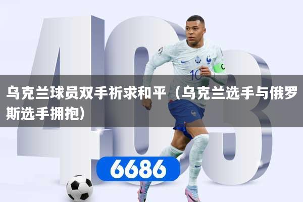 乌克兰球员双手祈求和平（乌克兰选手与俄罗斯选手拥抱）