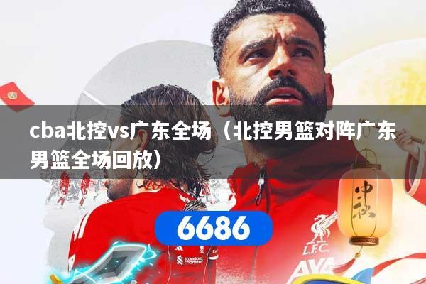 cba北控vs广东全场（北控男篮对阵广东男篮全场回放）