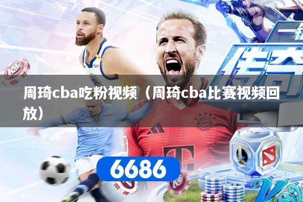 周琦cba吃粉视频（周琦cba比赛视频回放）