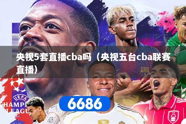 央视5套直播cba吗（央视五台cba联赛直播）