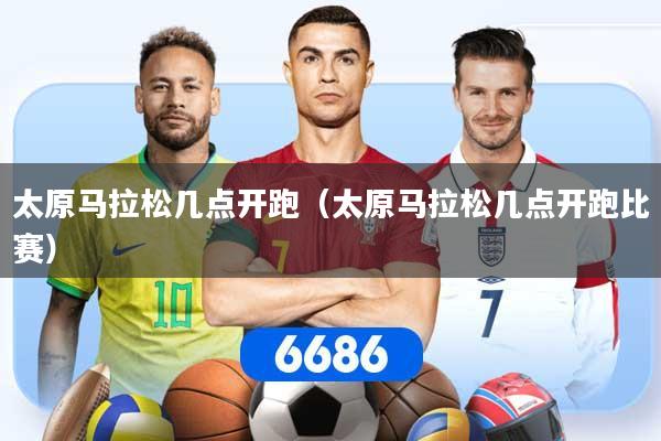 太原马拉松几点开跑（太原马拉松几点开跑比赛）