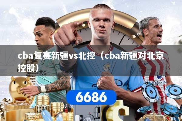 cba复赛新疆vs北控（cba新疆对北京控股）