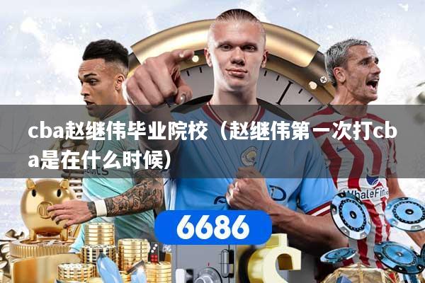 cba赵继伟毕业院校（赵继伟第一次打cba是在什么时候）