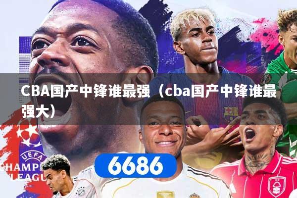 CBA国产中锋谁最强（cba国产中锋谁最强大）