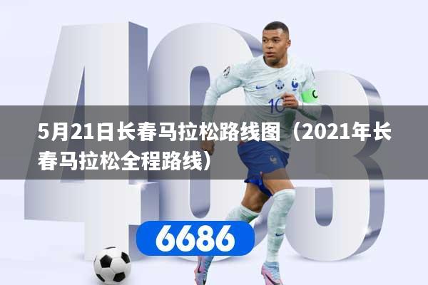 5月21日长春马拉松路线图（2021年长春马拉松全程路线）