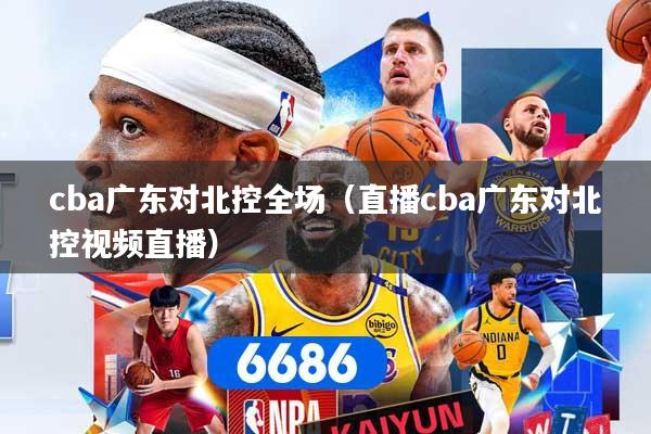 cba广东对北控全场（直播cba广东对北控视频直播）